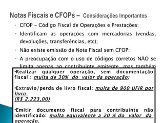 CFOP - Código Fiscal de Operações e Prestações; Identificam as operações com mercadorias (vendas, devoluções, transferências, etc); Não existe emissão de Nota Fiscal sem CFOP; A preocupação com o uso de códigos corretos NÃO se limita apenas ao contribuinte emitente, mas também deve fazer parte do dia-a-dia de cada destinatário. RICMS/CE art. 878 Realizar qualquer operação, sem documentação fiscal :  multa de 30%  do  valor da operação ; Extravio/perda de livro fiscal:  multa de 900 UFIR por livro  (R$ 2.223,00) Emitir documento fiscal para contribuinte não identificado:  multa equivalente a 20 % do  valor  da  operação. 