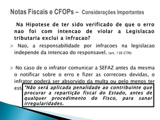 Na Hipotese de ter sido verificado de que o erro nao foi com intencao de violar a Legislacao tributaria exclui a infracao? > Nao, a responsabilidade por infracoes na legislacao independe da intencao do responsavel.  (art. 136 CTN) > No caso de o infrator comunicar a SEFAZ antes da mesma o notificar sobre o erro e fizer as correcoes devidas, o infrator poderá ser absorvido da multa ou pelo menos ter esta reduzida. RICMS/CE art. 880N “ Não será aplicada penalidade ao contribuinte que procurar a repartição fiscal do Estado, antes de qualquer procedimento do Fisco, para sanar irregularidades. 