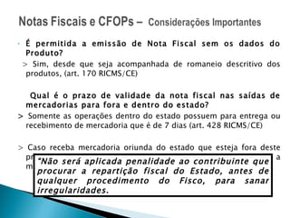 É permitida a emissão de Nota Fiscal sem os dados do Produto? > Sim, desde que seja acompanhada de romaneio descritivo dos produtos, (art. 170 RICMS/CE) Qual é o prazo de validade da nota fiscal nas saídas de mercadorias para fora e dentro do estado? >  Somente as operações dentro do estado possuem para entrega ou recebimento de mercadoria que é de 7 dias (art. 428 RICMS/CE) > Caso receba mercadoria oriunda do estado que esteja fora deste prazo o documento pode ser considerado inidôneo e neste caso a multa é 20% o Vr. Da Operação. RICMS/CE art. 880 “ Não será aplicada penalidade ao contribuinte que procurar a repartição fiscal do Estado, antes de qualquer procedimento do Fisco, para sanar irregularidades. 