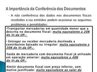 A não conferência dos dados nos documentos fiscais recebidos e/ou emitidos podem ocasionar os seguintes problemas e penalidades: RICMS/CE art. 878 Transportar mercadorias em quantidade menor que a descrita no documento fiscal:  multa equivalente a 20% do Vr.da OP.;  Entregar ou receber mercadoria destinada a contribuinte baixado ou irregular:  multa equivalente a 20% do Vr.da OP.;  Saída de mercadoria com documento fiscal já utilizado em operação anterior:  multa equivalente a 40% do Vr.da OP.; Emitir documento fiscal com preço inferior, sem motivo justificado:  multa equivalente ao valor do imposto que deixou de ser recolhido  ; 
