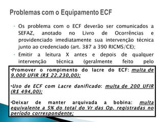Os problema com o ECF deverão ser comunicados a SEFAZ, anotado no Livro de Ocorrências e providenciado imediatamente sua intervenção técnica junto ao credenciado (art. 387 a 390 RICMS/CE); Emitir a leitura X antes e depois de qualquer intervenção técnica (geralmente feito pelo credenciado); RICMS/CE art. 878 Promover o rompimento do lacre do ECF:  multa de 9.000 UFIR (R$ 22.230,00); Uso de ECF com Lacre danificado :  multa de 200 UFIR (R$ 494,00); Deixar de manter arquivada a bobina:  multa equivalente a 5% do total do Vr das Op. registradas no período correspondente; 