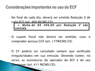 No final de cada dia, deverá ser emitida Redução Z de cada ECF (art. 400 RICMS/CE); O cupom fiscal não deverá ser emitido, caso o comprador possua CGF (art. 177RICMS/CE) O CF poderá ser cancelado sempre que verificado irregularidades em sua emissão. Devendo conter, no verso, as assinaturas do operador do ECF e do seu supervisor (art. 411 RICMS/CE); > Multa de R$ 494,00 por Redução Z não emitida 