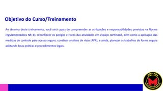 Objetivo do Curso/Treinamento
Ao término deste treinamento, você será capaz de compreender as atribuições e responsabilidades previstas na Norma
regulamentadora NR 33, reconhecer os perigos e riscos das atividades em espaço confinado, bem como a aplicação das
medidas de controle para acesso seguro, construir análises de risco (APR), e ainda, planejar os trabalhos de forma segura
adotando boas práticas e procedimentos legais.
 