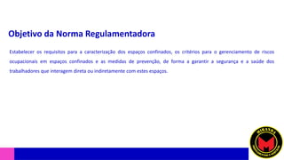 Objetivo da Norma Regulamentadora
Estabelecer os requisitos para a caracterização dos espaços confinados, os critérios para o gerenciamento de riscos
ocupacionais em espaços confinados e as medidas de prevenção, de forma a garantir a segurança e a saúde dos
trabalhadores que interagem direta ou indiretamente com estes espaços.
 