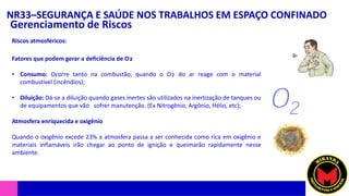 NR33–SEGURANÇA E SAÚDE NOS TRABALHOS EM ESPAÇO CONFINADO
Gerenciamento de Riscos
Riscos atmosféricos:
Fatores que podem gerar a deficiência de O₂
• Consumo: Ocorre tanto na combustão, quando o O₂ do ar reage com o material
combustível (incêndios);
• Diluição: Dá-se a diluição quando gases inertes são utilizados na inertização de tanques ou
de equipamentos que vão sofrer manutenção. (Ex Nitrogênio, Argônio, Hélio, etc);
Atmosfera enriquecida e oxigênio
Quando o oxigênio excede 23% a atmosfera passa a ser conhecida como rica em oxigênio e
materiais inflamáveis irão chegar ao ponto de ignição e queimarão rapidamente nesse
ambiente.
 