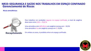 NR33–SEGURANÇA E SAÚDE NOS TRABALHOS EM ESPAÇO CONFINADO
Gerenciamento de Riscos
Riscos atmosféricos:
Para trabalhar em condições seguras no espaço confinado, o nível de oxigênio
deve estar entre (19,5 – 23,0) %
Uma atmosfera com deficiência em oxigênio começa em < 19,5%
Uma atmosfera rica em oxigênio começa em ≥ 23,0%
Em ambos os casos, é proibido entrar em espaço confinado.
 