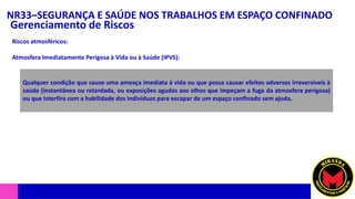NR33–SEGURANÇA E SAÚDE NOS TRABALHOS EM ESPAÇO CONFINADO
Gerenciamento de Riscos
Riscos atmosféricos:
Atmosfera Imediatamente Perigosa à Vida ou à Saúde (IPVS):
Qualquer condição que cause uma ameaça imediata à vida ou que possa causar efeitos adversos irreversíveis à
saúde (instantânea ou retardada, ou exposições agudas aos olhos que impeçam a fuga da atmosfera perigosa)
ou que interfira com a habilidade dos indivíduos para escapar de um espaço confinado sem ajuda.
 