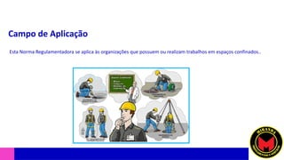 Campo de Aplicação
Esta Norma Regulamentadora se aplica às organizações que possuem ou realizam trabalhos em espaços confinados..
 