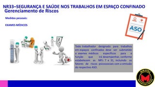 NR33–SEGURANÇA E SAÚDE NOS TRABALHOS EM ESPAÇO CONFINADO
Gerenciamento de Riscos
Medidas pessoais:
EXAMES MÉDICOS
Todo trabalhador designado para trabalhos
em espaços confinados deve ser submetido
a exames médicos específicos para a
função que irá desempenhar, conforme
estabelecem as NR’s 7 e 31, incluindo os
fatores de riscos psicossociais com a emissão
do respectivo ASO.
 