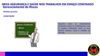 NR33–SEGURANÇA E SAÚDE NOS TRABALHOS EM ESPAÇO CONFINADO
Gerenciamento de Riscos
Medidas pessoais:
CAPACITAÇÃO
Capacitar todos os trabalhadores
envolvidos direta ou indiretamente com
os espaços confinados, sobre os seus
direitos, deveres, riscos e medidas de
controle.
 