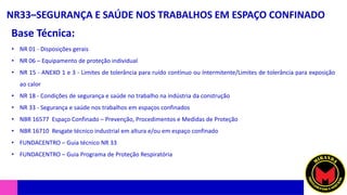 NR33–SEGURANÇA E SAÚDE NOS TRABALHOS EM ESPAÇO CONFINADO
Base Técnica:
• NR 01 - Disposições gerais
• NR 06 – Equipamento de proteção individual
• NR 15 - ANEXO 1 e 3 - Limites de tolerância para ruído contínuo ou Intermitente/Limites de tolerância para exposição
ao calor
• NR 18 - Condições de segurança e saúde no trabalho na indústria da construção
• NR 33 - Segurança e saúde nos trabalhos em espaços confinados
• NBR 16577 Espaço Confinado – Prevenção, Procedimentos e Medidas de Proteção
• NBR 16710 Resgate técnico industrial em altura e/ou em espaço confinado
• FUNDACENTRO – Guia técnico NR 33
• FUNDACENTRO – Guia Programa de Proteção Respiratória
 