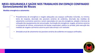 NR33–SEGURANÇA E SAÚDE NOS TRABALHOS EM ESPAÇO CONFINADO
Gerenciamento de Riscos
Medidas emergência e salvamento:
• Procedimentos de emergência e resgate adequados aos espaços confinados incluindo, no mínimo;
temo de resposta, descrição dos possíveis cenários de acidentes, descrição das medidas de
salvamento e primeiros socorros a serem executadas em caso de emergência, seleção e técnicas de
utilização dos equipamentos de comunicação, iluminação de emergência, resgate, primeiros socorros
e transporte de vítimas, acionamento de equipe responsável, pública ou privada, pela execução das
medidas de resgate e primeiros socorros para cada serviço a ser realizado.
• Simulado anual de salvamento nos possíveis cenários de acidentes em espaços confinados;
 