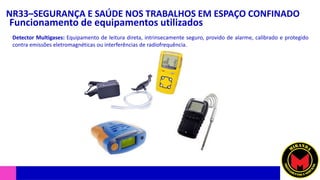 NR33–SEGURANÇA E SAÚDE NOS TRABALHOS EM ESPAÇO CONFINADO
Funcionamento de equipamentos utilizados
Detector Multigases: Equipamento de leitura direta, intrinsecamente seguro, provido de alarme, calibrado e protegido
contra emissões eletromagnéticas ou interferências de radiofrequência.
 