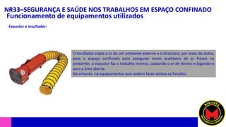 NR33–SEGURANÇA E SAÚDE NOS TRABALHOS EM ESPAÇO CONFINADO
Funcionamento de equipamentos utilizados
Exaustor e insuflador:
O insuflador capta o ar de um ambiente externo e o direciona, por meio de dutos,
para o espaço confinado para assegurar níveis aceitáveis de ar fresco no
ambiente, o exaustor faz o trabalho inverso, captando o ar de dentro e jogando-o
para a área aberta.
No entanto, há equipamentos que podem fazer ambas as funções.
 