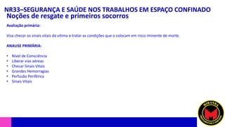 NR33–SEGURANÇA E SAÚDE NOS TRABALHOS EM ESPAÇO CONFINADO
Noções de resgate e primeiros socorros
Avaliação primária:
Visa checar os sinais vitais da vítima e tratar as condições que o colocam em risco iminente de morte.
ANALISE PRIMÁRIA:
• Nível de Consciência
• Liberar vias aéreas
• Checar Sinais Vitais
• Grandes Hemorragias
• Perfusão Periférica
• Sinais Vitais
 
