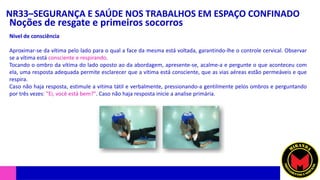 NR33–SEGURANÇA E SAÚDE NOS TRABALHOS EM ESPAÇO CONFINADO
Noções de resgate e primeiros socorros
Nível de consciência
Aproximar-se da vítima pelo lado para o qual a face da mesma está voltada, garantindo-lhe o controle cervical. Observar
se a vítima está consciente e respirando.
Tocando o ombro da vítima do lado oposto ao da abordagem, apresente-se, acalme-a e pergunte o que aconteceu com
ela, uma resposta adequada permite esclarecer que a vítima está consciente, que as vias aéreas estão permeáveis e que
respira.
Caso não haja resposta, estimule a vitima tátil e verbalmente, pressionando-a gentilmente pelos ombros e perguntando
por três vezes: "Ei, você está bem?". Caso não haja resposta inicie a analise primária.
 