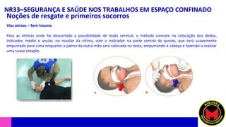 NR33–SEGURANÇA E SAÚDE NOS TRABALHOS EM ESPAÇO CONFINADO
Noções de resgate e primeiros socorros
Vias aéreas – Sem trauma
Para as vítimas onde foi descartado a possibilidade de lesão cervical, o método consiste na colocação dos dedos,
indicador, médio e anular, no maxilar da vítima, com o indicador na parte central do queixo, que será suavemente
empurrado para cima enquanto a palma da outra mão será colocada na testa, empurrando a cabeça e fazendo-a realizar
uma suave rotação.
 