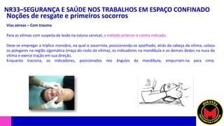 NR33–SEGURANÇA E SAÚDE NOS TRABALHOS EM ESPAÇO CONFINADO
Noções de resgate e primeiros socorros
Vias aéreas – Com trauma
Para as vítimas com suspeita de lesão na coluna cervical, o método anterior é contra indicado.
Deve-se empregar a tríplice manobra, na qual o socorrista, posicionando-se ajoelhado, atrás da cabeça da vítima, coloca
os polegares na região zigomática (maça do rosto da vítima), os indicadores na mandíbula e os demais dedos na nuca da
vítima e exerce tração em sua direção.
Enquanto traciona, os indicadores, posicionados nos ângulos da mandíbula, empurram-na para cima.
 
