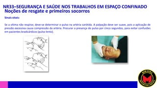 NR33–SEGURANÇA E SAÚDE NOS TRABALHOS EM ESPAÇO CONFINADO
Noções de resgate e primeiros socorros
Sinais vitais:
Se a vítima não respirar, deve-se determinar o pulso na artéria carótida. A palpação deve ser suave, pois a aplicação de
pressão excessiva causa compressão da artéria. Procurar a presença de pulso por cinco segundos, para evitar confusões
em pacientes bradicárdicos (pulso lento).
 