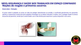 NR33–SEGURANÇA E SAÚDE NOS TRABALHOS EM ESPAÇO CONFINADO
Noções de resgate e primeiros socorros
Sinais vitais – Pulsação:
O pulso radial é palpado no pulso ao lado do polegar lateralmente ao tendão, é verificado geralmente em pacientes
adultos e responsivos sendo que para palpálos empregam-se os dedos indicador e médio, com o polegar fixado no dorso
do punho do paciente, sendo que o examinador usa a mão direita para examinar o pulso esquerdo e vice versa.
 