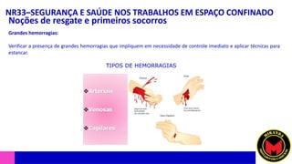 NR33–SEGURANÇA E SAÚDE NOS TRABALHOS EM ESPAÇO CONFINADO
Noções de resgate e primeiros socorros
Grandes hemorragias:
Verificar a presença de grandes hemorragias que impliquem em necessidade de controle imediato e aplicar técnicas para
estancar.
TIPOS DE HEMORRAGIAS
 