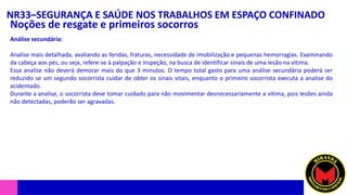 NR33–SEGURANÇA E SAÚDE NOS TRABALHOS EM ESPAÇO CONFINADO
Noções de resgate e primeiros socorros
Análise secundária:
Analise mais detalhada, avaliando as feridas, fraturas, necessidade de imobilização e pequenas hemorragias. Examinando
da cabeça aos pés, ou seja, refere-se à palpação e inspeção, na busca de identificar sinais de uma lesão na vitima.
Essa analise não deverá demorar mais do que 3 minutos. O tempo total gasto para uma análise secundária poderá ser
reduzido se um segundo socorrista cuidar de obter os sinais vitais, enquanto o primeiro socorrista executa a analise do
acidentado.
Durante a analise, o socorrista deve tomar cuidado para não movimentar desnecessariamente a vítima, pois lesões ainda
não detectadas, poderão ser agravadas.
 