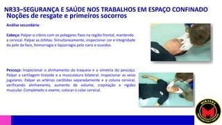 NR33–SEGURANÇA E SAÚDE NOS TRABALHOS EM ESPAÇO CONFINADO
Noções de resgate e primeiros socorros
Análise secundária:
Cabeça: Palpar o crânio com os polegares fixos na região frontal, mantendo
a cervical. Palpar as órbitas. Simultaneamente, inspecionar cor e integridade
da pele da face, hemorragia e liqüorragia pelo nariz e ouvidos.
Pescoço: Inspecionar o alinhamento da traqueia e a simetria do pescoço.
Palpar a cartilagem tireoide e a musculatura bilateral. Inspecionar as veias
jugulares. Palpar as artérias carótidas separadamente e a coluna cervical,
verificando alinhamento, aumento de volume, crepitação e rigidez
muscular. Completado o exame, colocar o colar cervical.
 