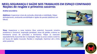 NR33–SEGURANÇA E SAÚDE NOS TRABALHOS EM ESPAÇO CONFINADO
Noções de resgate e primeiros socorros
Análise secundária:
Abdômen: Inspecionar sinais de contusão, distensão e mobilidade. Palpar
delicadamente, analisando sensibilidade e rigidez de parede (abdômen em
tábua).
Tórax: Inspecionar a caixa torácica (face anterior), buscando simetria
anatômica e funcional, respiração paradoxal, áreas de palidez, eritema ou
hematoma (sinais de contusão) e ferimentos. Palpar as clavículas
separadamente, buscando dor e crepitação. Palpar os arcos costais e esterno
em busca de rigidez muscular, flacidez e crepitação. Examinar até a linha
axilar posterior.
 