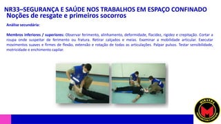 NR33–SEGURANÇA E SAÚDE NOS TRABALHOS EM ESPAÇO CONFINADO
Noções de resgate e primeiros socorros
Análise secundária:
Membros inferiores / superiores: Observar ferimento, alinhamento, deformidade, flacidez, rigidez e crepitação. Cortar a
roupa onde suspeitar de ferimento ou fratura. Retirar calçados e meias. Examinar a mobilidade articular. Executar
movimentos suaves e firmes de flexão, extensão e rotação de todas as articulações. Palpar pulsos. Testar sensibilidade,
motricidade e enchimento capilar.
 