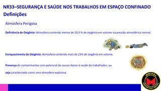 NR33–SEGURANÇA E SAÚDE NOS TRABALHOS EM ESPAÇO CONFINADO
Definições
Atmosfera Perigosa
Deficiência de Oxigênio: Atmosfera contendo menos de 20,9 % de oxigênio em volume na pressão atmosférica normal.
Enriquecimento de Oxigênio: Atmosfera contendo mais de 23% de oxigênio em volume.
Presença de contaminantes com potencial de causar danos à saúde do trabalhador; ou
seja caracterizada como uma atmosfera explosiva.
 