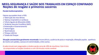 NR33–SEGURANÇA E SAÚDE NOS TRABALHOS EM ESPAÇO CONFINADO
Noções de resgate e primeiros socorros
Parada Cardiorespiratória:
Fatores que podem levar a PCR:
✓ Obstrução das Vias Aéreas
✓ Doença respiratória e cardíacas
✓ Infarto Agudo do Miocárdio (IAM)
✓ Acidente Vascular Encefálico (AVE)
✓Intoxicação e Envenenamento
✓ Hemorragias
✓ Queimaduras
✓ Choque elétrico
✓ Estado de Choque
Situação característica geralmente encontrada: Inconsciência, ausência de pulso e respiração, dilatação pupilar, aparência
de morte com palidez, cianose em extremidades, entre outras.
A cada minuto sem oxigenação o cérebro perde cerca de 10% de neurônios. Com 4 min.
Já compromete as funções cerebrais e com 10 minutos morte cerebral .
 