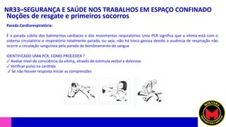 NR33–SEGURANÇA E SAÚDE NOS TRABALHOS EM ESPAÇO CONFINADO
Noções de resgate e primeiros socorros
Parada Cardiorespiratória:
É a parada súbita dos batimentos cardíacos e dos movimentos respiratórios Uma PCR significa que a vítima está com o
sistema circulatório e respiratório totalmente parado, ou seja, não há troca gasosa devido a ausência de respiração não
ocorre a circulação sanguínea pela parada de bombeamento do sangue
IDENTIFICADO UMA PCR, COMO PROCEDER ?
✓ Avaliar nível de consciência da vitima, através de estimula verbal e doloroso
✓ Verificar pulso na carótida
✓ Se não houver resposta iniciar as compressões
 