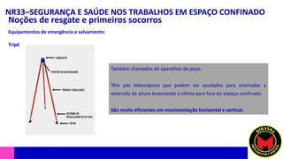 NR33–SEGURANÇA E SAÚDE NOS TRABALHOS EM ESPAÇO CONFINADO
Noções de resgate e primeiros socorros
Equipamentos de emergência e salvamento:
Tripé
Também chamados de aparelhos de poço.
Têm pés telescópicos que podem ser ajustados para acomodar a
extensão da altura levantando a vítima para fora do espaço confinado.
São muito eficientes em movimentação horizontal e vertical.
 