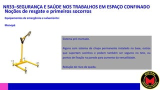 NR33–SEGURANÇA E SAÚDE NOS TRABALHOS EM ESPAÇO CONFINADO
Noções de resgate e primeiros socorros
Equipamentos de emergência e salvamento:
Monopé
Sistema pré-montado.
Alguns com sistema de chapa permanente instalado na base, outros
que suportam sozinhos e podem também ser seguros no teto, ou
pontos de fixação na parede para aumento da versatilidade.
Redução de risco de queda.
 