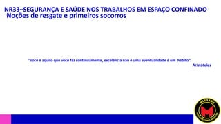 NR33–SEGURANÇA E SAÚDE NOS TRABALHOS EM ESPAÇO CONFINADO
Noções de resgate e primeiros socorros
"Você é aquilo que você faz continuamente, excelência não é uma eventualidade é um hábito“.
Aristóteles
 