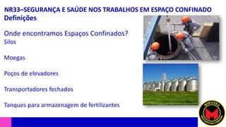 NR33–SEGURANÇA E SAÚDE NOS TRABALHOS EM ESPAÇO CONFINADO
Definições
Onde encontramos Espaços Confinados?
Silos
Moegas
Poços de elevadores
Transportadores fechados
Tanques para armazenagem de fertilizantes
 