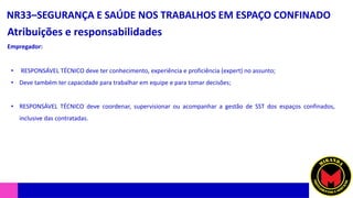 NR33–SEGURANÇA E SAÚDE NOS TRABALHOS EM ESPAÇO CONFINADO
Atribuições e responsabilidades
• RESPONSÁVEL TÉCNICO deve ter conhecimento, experiência e proficiência (expert) no assunto;
• Deve também ter capacidade para trabalhar em equipe e para tomar decisões;
• RESPONSÁVEL TÉCNICO deve coordenar, supervisionar ou acompanhar a gestão de SST dos espaços confinados,
inclusive das contratadas.
Empregador:
 