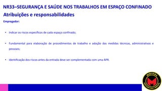 NR33–SEGURANÇA E SAÚDE NOS TRABALHOS EM ESPAÇO CONFINADO
Atribuições e responsabilidades
• Indicar os riscos específicos de cada espaço confinado;
• Fundamental para elaboração de procedimentos de trabalho e adoção das medidas técnicas, administrativas e
pessoais;
• Identificação dos riscos antes da entrada deve ser complementada com uma APR.
Empregador:
 
