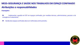NR33–SEGURANÇA E SAÚDE NOS TRABALHOS EM ESPAÇO CONFINADO
Atribuições e responsabilidades
 Implementar a gestão em SST em espaços confinados, por medidas técnicas, administrativas, pessoais e de
emergência e salvamento;
 Gestão dos espaços confinados deve ser melhorada continuamente;
Empregador:
 