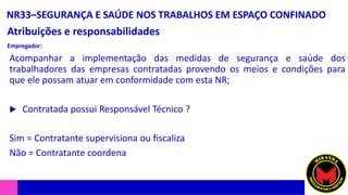 NR33–SEGURANÇA E SAÚDE NOS TRABALHOS EM ESPAÇO CONFINADO
Atribuições e responsabilidades
Empregador:
Acompanhar a implementação das medidas de segurança e saúde dos
trabalhadores das empresas contratadas provendo os meios e condições para
que ele possam atuar em conformidade com esta NR;
 Contratada possui Responsável Técnico ?
Sim = Contratante supervisiona ou fiscaliza
Não = Contratante coordena
 