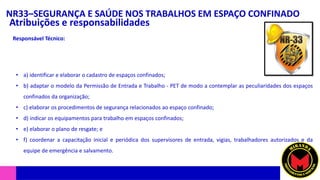 NR33–SEGURANÇA E SAÚDE NOS TRABALHOS EM ESPAÇO CONFINADO
Atribuições e responsabilidades
• a) identificar e elaborar o cadastro de espaços confinados;
• b) adaptar o modelo da Permissão de Entrada e Trabalho - PET de modo a contemplar as peculiaridades dos espaços
confinados da organização;
• c) elaborar os procedimentos de segurança relacionados ao espaço confinado;
• d) indicar os equipamentos para trabalho em espaços confinados;
• e) elaborar o plano de resgate; e
• f) coordenar a capacitação inicial e periódica dos supervisores de entrada, vigias, trabalhadores autorizados e da
equipe de emergência e salvamento.
Responsável Técnico:
 