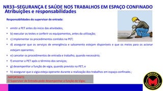 NR33–SEGURANÇA E SAÚDE NOS TRABALHOS EM ESPAÇO CONFINADO
Atribuições e responsabilidades
• emitir a PET antes do início das atividades;
• b) executar os testes e conferir os equipamentos, antes da utilização;
• c) implementar os procedimentos contidos na PET;
• d) assegurar que os serviços de emergência e salvamento estejam disponíveis e que os meios para os acionar
estejam operantes;
• e) cancelar os procedimentos de entrada e trabalho, quando necessário;
• f) encerrar a PET após o término dos serviços;
• g) desempenhar a função de vigia, quando previsto na PET; e
• h) assegurar que o vigia esteja operante durante a realização dos trabalhos em espaço confinado.;
Responsabilidades do supervisor de entrada:
IMPORTANTE:
O Supervisor de Entrada pode desempenhar a função de Vigia;
 