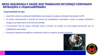 NR33–SEGURANÇA E SAÚDE NOS TRABALHOS EM ESPAÇO CONFINADO
Atribuições e responsabilidades
• a) permitir somente a entrada de trabalhadores autorizados em espaços confinados relacionados na PET;
• b) manter continuamente o controle do número de trabalhadores autorizados a entrar no espaço confinado e
assegurar que todos saiam ao término da atividade;
• c) permanecer fora do espaço confinado, junto à entrada, em contato ou comunicação permanente com os
trabalhadores autorizados;
• d) acionar a equipe de emergência e salvamento, interna ou externa, quando necessário;
Responsabilidades do vigia:
 