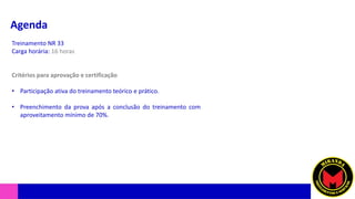 Agenda
Treinamento NR 33
Carga horária: 16 horas
Critérios para aprovação e certificação
• Participação ativa do treinamento teórico e prático.
• Preenchimento da prova após a conclusão do treinamento com
aproveitamento mínimo de 70%.
 