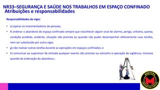 NR33–SEGURANÇA E SAÚDE NOS TRABALHOS EM ESPAÇO CONFINADO
Atribuições e responsabilidades
• e) operar os movimentadores de pessoas;
• f) ordenar o abandono do espaço confinado sempre que reconhecer algum sinal de alarme, perigo, sintoma, queixa,
condição proibida, acidente, situação não prevista ou quando não puder desempenhar efetivamente suas tarefas,
nem ser substituído por outro vigia;
• g) não realizar outras tarefas durante as operações em espaços confinados; e
• h) comunicar ao supervisor de entrada qualquer evento não previsto ou estranho à operação de vigilância, inclusive
quando da ordenação do abandono.;
Responsabilidades do vigia:
 