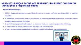 NR33–SEGURANÇA E SAÚDE NOS TRABALHOS EM ESPAÇO CONFINADO
Atribuições e responsabilidades
• 33.3.4.1 O vigia pode acompanhar as atividades de mais de um espaço confinado, quando atendidos os seguintes
requisitos:
• a) permanecer junto à entrada dos espaços confinados ou nas suas proximidades, podendo ser assistido por sistema
de vigilância e comunicação eletrônicas;
• b) que todos os espaços confinados estejam no seu campo visual, sem o uso de equipamentos eletrônicos;
• c) que o número de espaços confinados não prejudique suas funções de vigia;
• d) que a mesma atividade seja executada em todos os espaços confinados sob sua responsabilidade;
Responsabilidades do vigia:
 