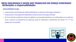 NR33–SEGURANÇA E SAÚDE NOS TRABALHOS EM ESPAÇO CONFINADO
Atribuições e responsabilidades
• e) seja limitada a permanência de 2 (dois) trabalhadores no interior de cada espaço confinado; e
• f) seja possível a visualização dos trabalhadores através do acesso do espaço confinado.
• 33.3.4.1.1 Quando assistido por sistema de vigilância e comunicação eletrônicas, em conformidade com a análise de
riscos e previsto no procedimento de segurança, pode ser dispensado o atendimento das alíneas “e” e “f” do
subitem 33.3.4.1 desta NR.
Responsabilidades do vigia:
 