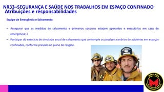 NR33–SEGURANÇA E SAÚDE NOS TRABALHOS EM ESPAÇO CONFINADO
Atribuições e responsabilidades
• Assegurar que as medidas de salvamento e primeiros socorros estejam operantes e executá-las em caso de
emergência; e
• Participar do exercício de simulado anual de salvamento que contemple os possíveis cenários de acidentes em espaços
confinados, conforme previsto no plano de resgate.
Equipe de Emergência e Salvamento:
 