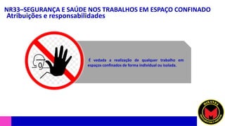 NR33–SEGURANÇA E SAÚDE NOS TRABALHOS EM ESPAÇO CONFINADO
Atribuições e responsabilidades
É vedada a realização de qualquer trabalho em
espaços confinados de forma individual ou isolada.
 
