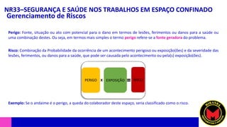 NR33–SEGURANÇA E SAÚDE NOS TRABALHOS EM ESPAÇO CONFINADO
Gerenciamento de Riscos
Perigo: Fonte, situação ou ato com potencial para o dano em termos de lesões, ferimentos ou danos para a saúde ou
uma combinação destes. Ou seja, em termos mais simples o termo perigo refere-se a fonte geradora do problema.
Risco: Combinação da Probabilidade da ocorrência de um acontecimento perigoso ou exposição(ões) e da severidade das
lesões, ferimentos, ou danos para a saúde, que pode ser causada pelo acontecimento ou pela(s) exposição(ões).
Exemplo: Se o andaime é o perigo, a queda do colaborador deste espaço, seria classificado como o risco.
 